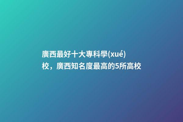 廣西最好十大專科學(xué)校，廣西知名度最高的5所高校-第1張-觀點(diǎn)-玄機(jī)派