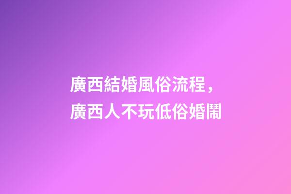廣西結婚風俗流程，廣西人不玩低俗婚鬧-第1張-觀點-玄機派