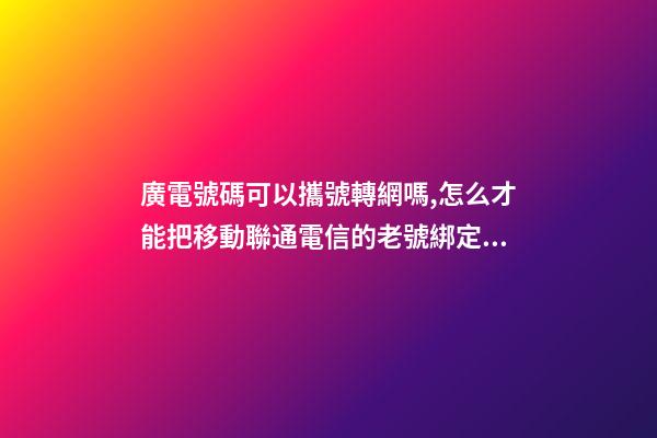 廣電號碼可以攜號轉網嗎,怎么才能把移動聯通電信的老號綁定變成副卡-第1張-觀點-玄機派