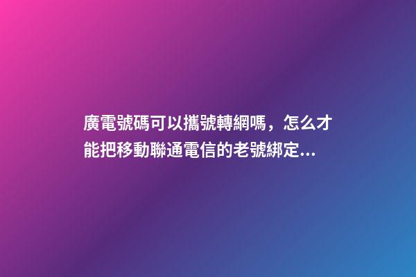 廣電號碼可以攜號轉網嗎，怎么才能把移動聯通電信的老號綁定變成副卡-第1張-觀點-玄機派