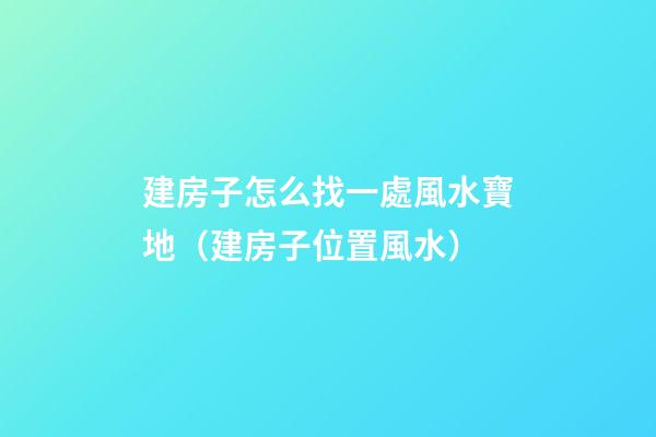 建房子怎么找一處風水寶地（建房子位置風水）