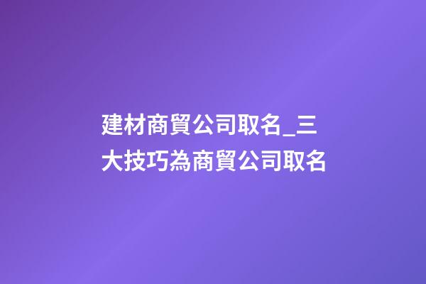 建材商貿公司取名_三大技巧為商貿公司取名-第1張-公司起名-玄機派