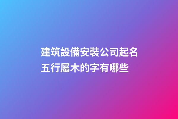 建筑設備安裝公司起名五行屬木的字有哪些-第1張-公司起名-玄機派