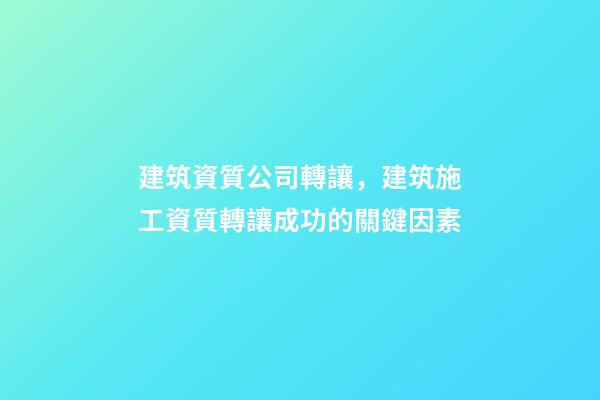 建筑資質公司轉讓，建筑施工資質轉讓成功的關鍵因素-第1張-觀點-玄機派