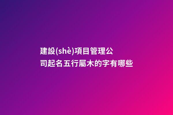 建設(shè)項目管理公司起名五行屬木的字有哪些-第1張-公司起名-玄機派