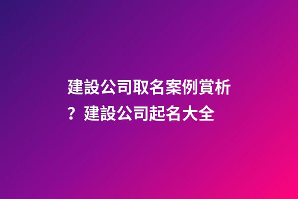 建設公司取名案例賞析？建設公司起名大全-第1張-公司起名-玄機派
