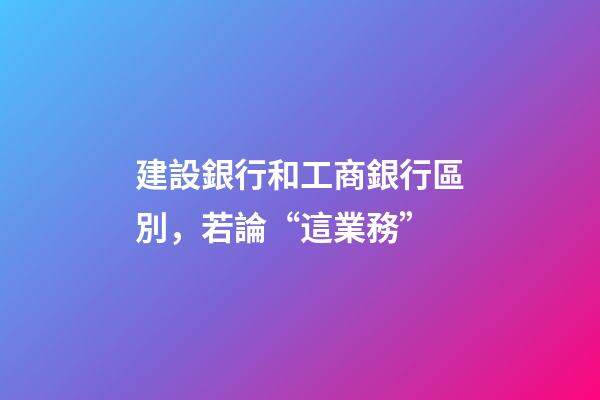 建設銀行和工商銀行區別，若論“這業務”-第1張-觀點-玄機派