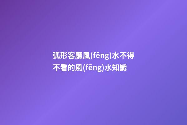 弧形客廳風(fēng)水不得不看的風(fēng)水知識