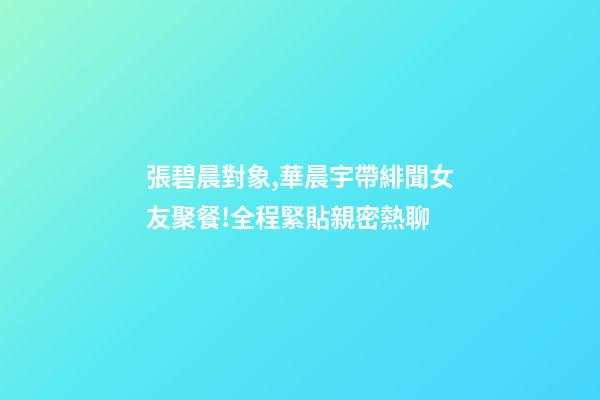 張碧晨對象,華晨宇帶緋聞女友聚餐!全程緊貼親密熱聊-第1張-觀點-玄機派