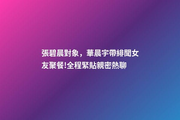 張碧晨對象，華晨宇帶緋聞女友聚餐!全程緊貼親密熱聊-第1張-觀點-玄機派