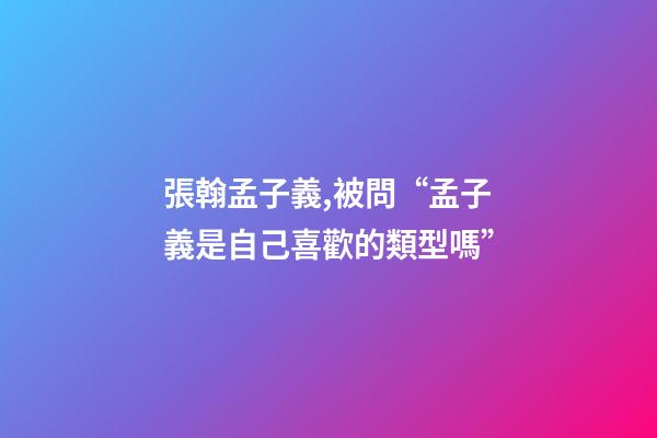 張翰孟子義,被問“孟子義是自己喜歡的類型嗎”-第1張-觀點-玄機派