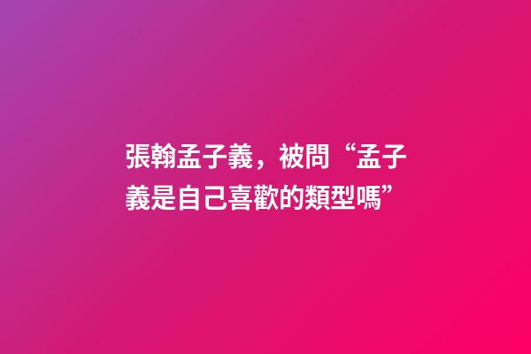 張翰孟子義，被問“孟子義是自己喜歡的類型嗎”-第1張-觀點-玄機派