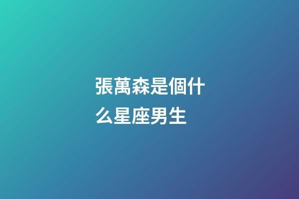 張萬森是個什么星座男生-第1張-星座運勢-玄機派