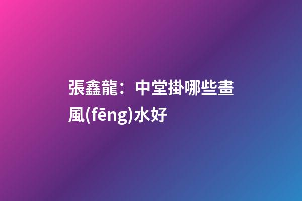 張鑫龍：中堂掛哪些畫風(fēng)水好