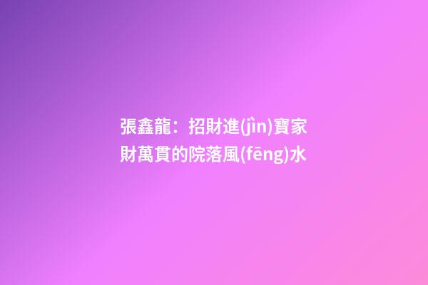 張鑫龍：招財進(jìn)寶家財萬貫的院落風(fēng)水