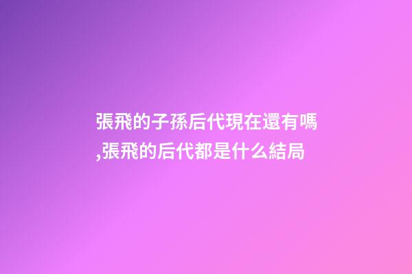 張飛的子孫后代現在還有嗎,張飛的后代都是什么結局-第1張-觀點-玄機派