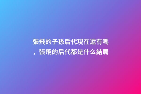 張飛的子孫后代現在還有嗎，張飛的后代都是什么結局-第1張-觀點-玄機派