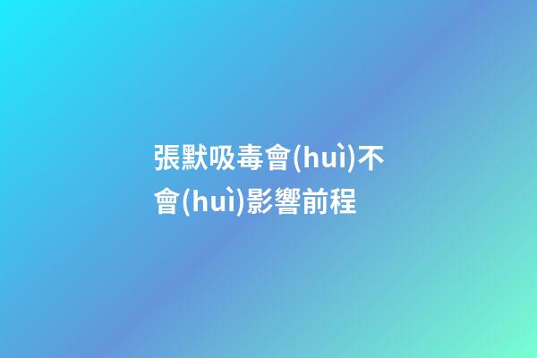 張默吸毒會(huì)不會(huì)影響前程