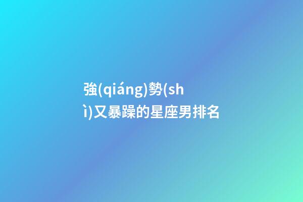 強(qiáng)勢(shì)又暴躁的星座男排名-第1張-星座運(yùn)勢(shì)-玄機(jī)派