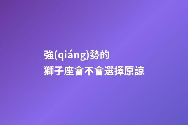 強(qiáng)勢的獅子座會不會選擇原諒