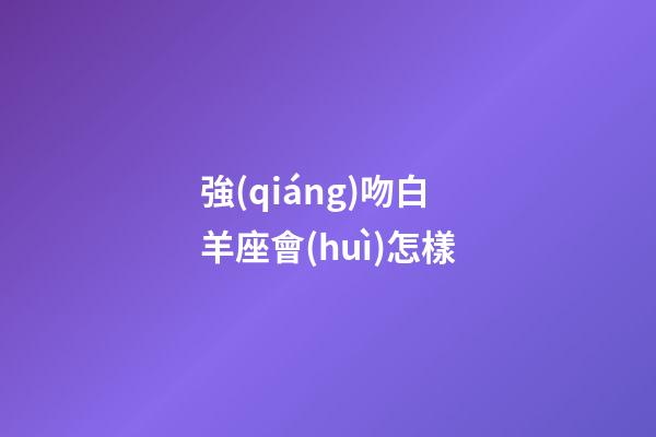 強(qiáng)吻白羊座會(huì)怎樣