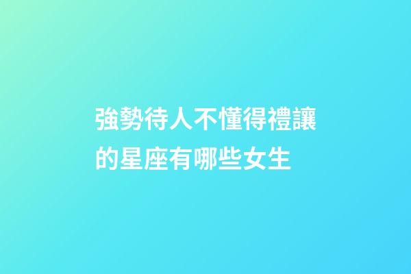 強勢待人不懂得禮讓的星座有哪些女生-第1張-星座運勢-玄機派