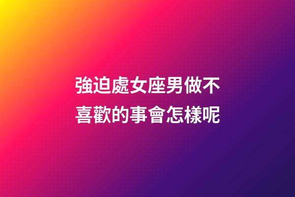 強迫處女座男做不喜歡的事會怎樣呢-第1張-星座運勢-玄機派