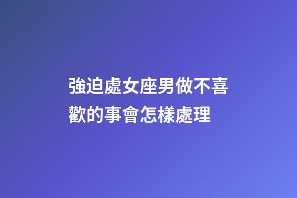 強迫處女座男做不喜歡的事會怎樣處理-第1張-星座運勢-玄機派