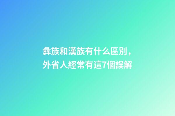 彝族和漢族有什么區別，外省人經常有這7個誤解-第1張-觀點-玄機派
