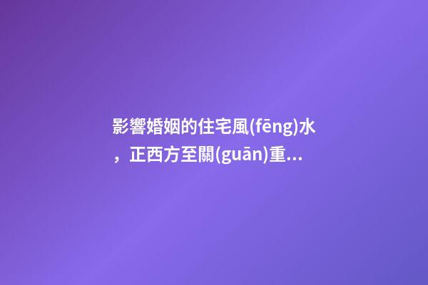 影響婚姻的住宅風(fēng)水，正西方至關(guān)重要