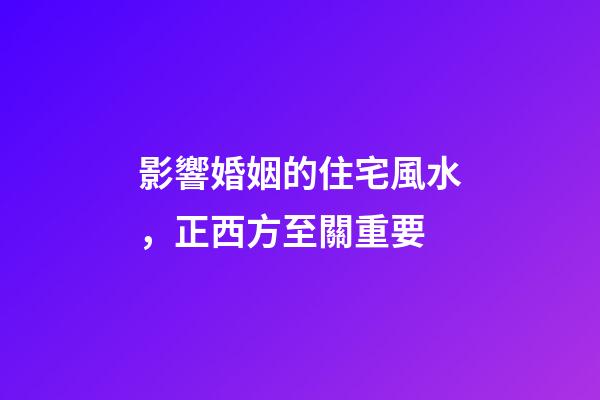 影響婚姻的住宅風水，正西方至關重要