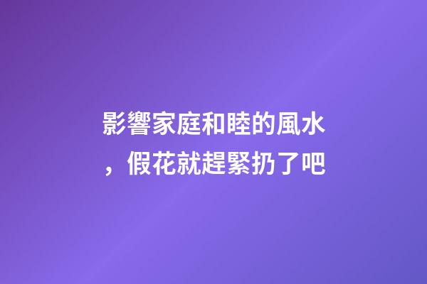 影響家庭和睦的風水，假花就趕緊扔了吧