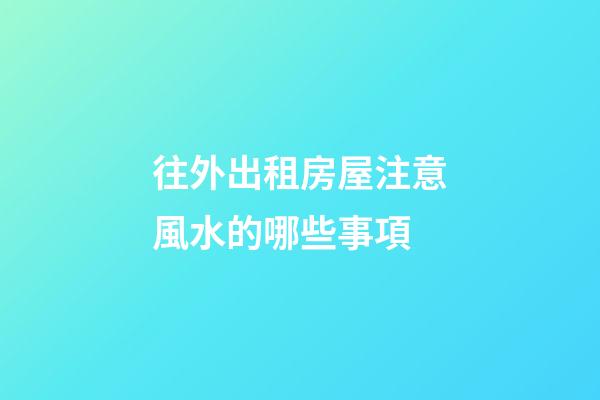 往外出租房屋注意風水的哪些事項