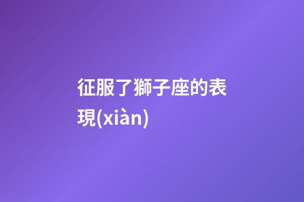 征服了獅子座的表現(xiàn)-第1張-星座運勢-玄機派