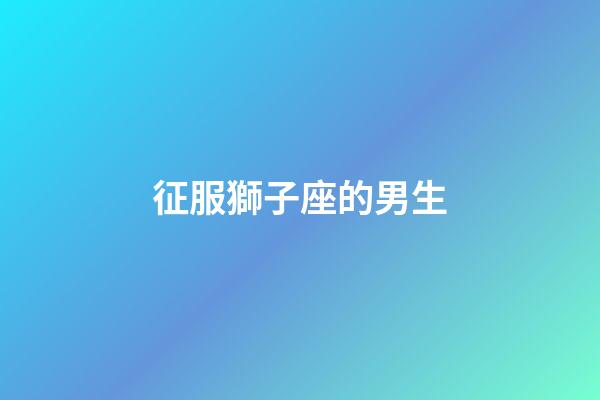 征服獅子座的男生-第1張-星座運勢-玄機派