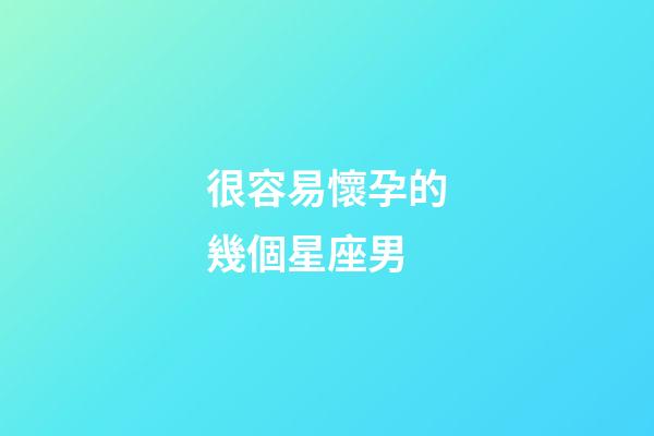 很容易懷孕的幾個星座男-第1張-星座運勢-玄機派