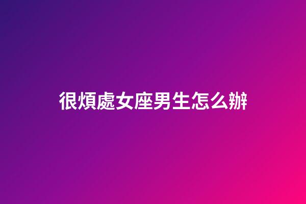 很煩處女座男生怎么辦-第1張-星座運勢-玄機派