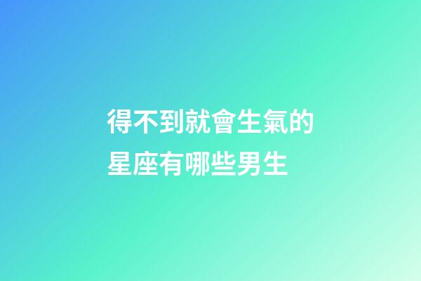 得不到就會生氣的星座有哪些男生-第1張-星座運勢-玄機派