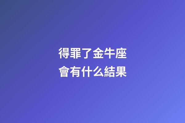 得罪了金牛座會有什么結果-第1張-星座運勢-玄機派