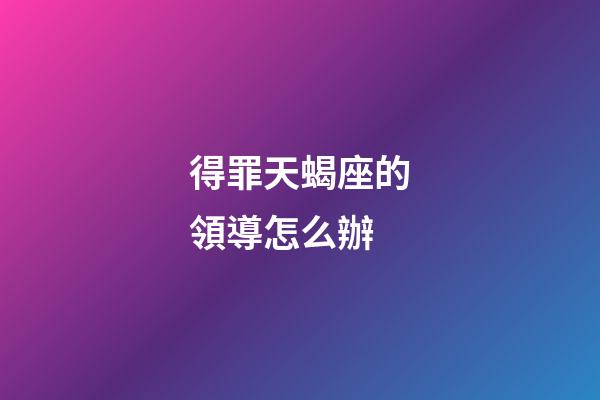 得罪天蝎座的領導怎么辦