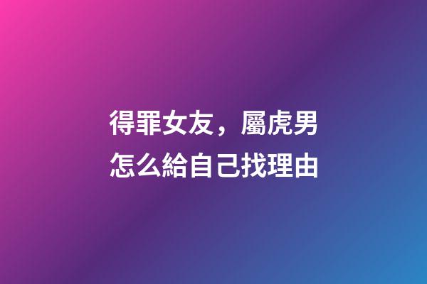 得罪女友，屬虎男怎么給自己找理由