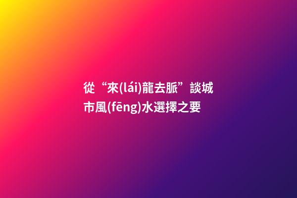 從“來(lái)龍去脈”談城市風(fēng)水選擇之要