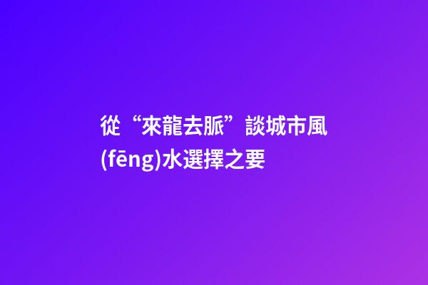 從“來龍去脈”談城市風(fēng)水選擇之要