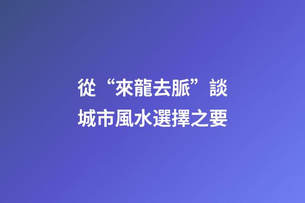 從“來龍去脈”談城市風水選擇之要