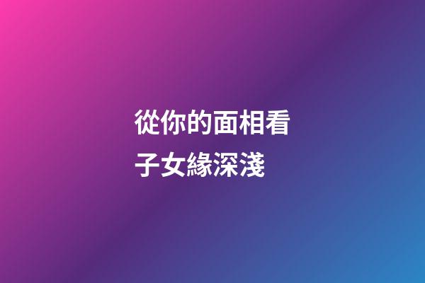 從你的面相看子女緣深淺