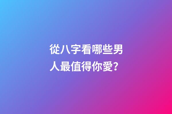 從八字看哪些男人最值得你愛？