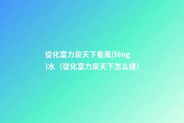 從化富力泉天下看風(fēng)水（從化富力泉天下怎么樣）