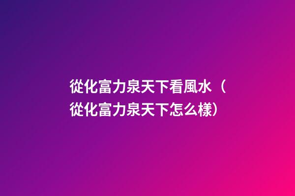 從化富力泉天下看風水（從化富力泉天下怎么樣）