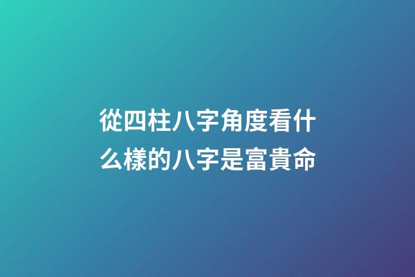 從四柱八字角度看什么樣的八字是富貴命