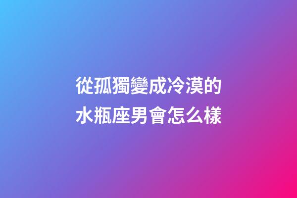 從孤獨變成冷漠的水瓶座男會怎么樣-第1張-星座運勢-玄機派